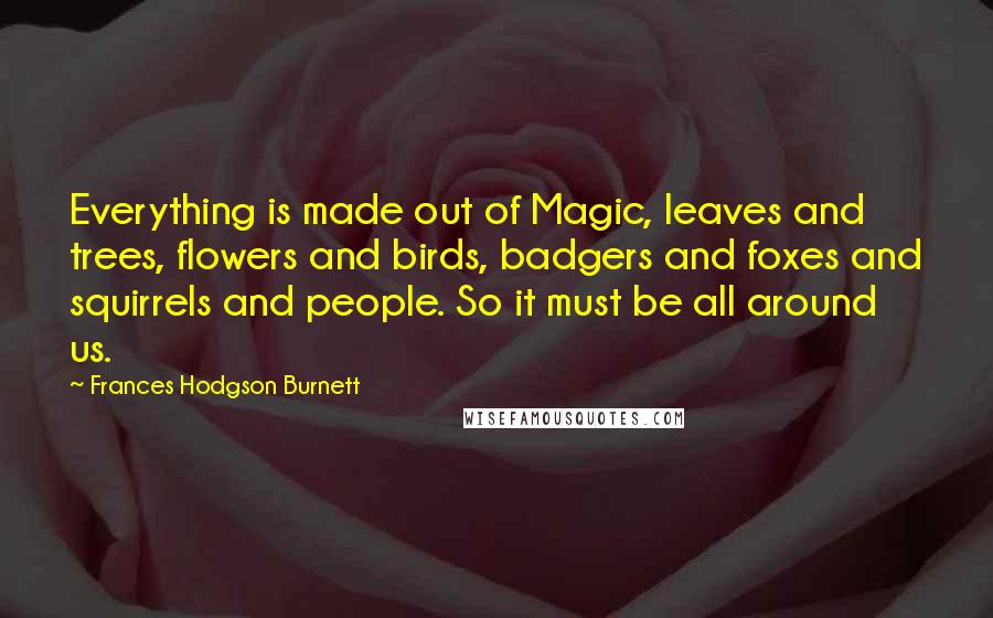 Frances Hodgson Burnett quotes: Everything is made out of Magic, leaves and trees, flowers and birds, badgers and foxes and squirrels and people. So it must be all around us.