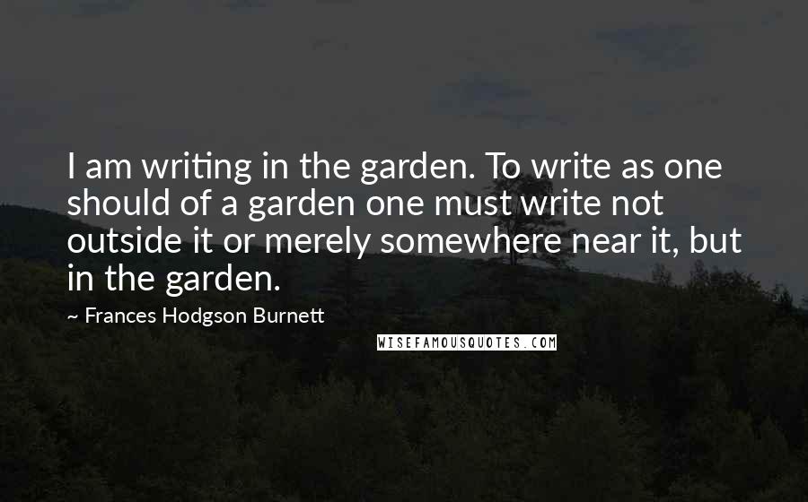 Frances Hodgson Burnett quotes: I am writing in the garden. To write as one should of a garden one must write not outside it or merely somewhere near it, but in the garden.