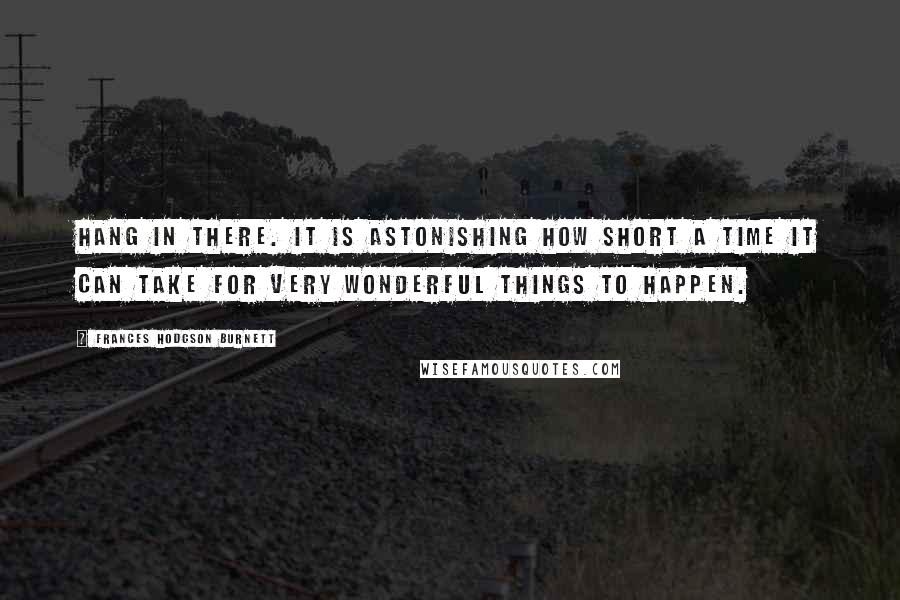 Frances Hodgson Burnett quotes: Hang in there. It is astonishing how short a time it can take for very wonderful things to happen.