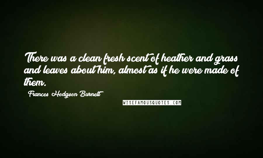 Frances Hodgson Burnett quotes: There was a clean fresh scent of heather and grass and leaves about him, almost as if he were made of them. Frances Hodgson Burnett quotes: There was a clean fresh scent of heather and grass and leaves about him, almost as if he were made of them.