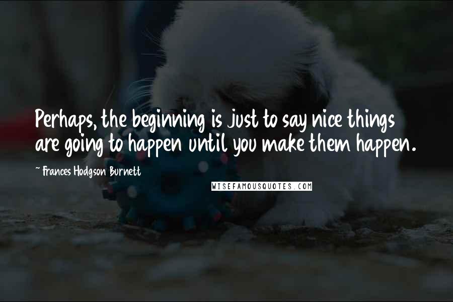 Frances Hodgson Burnett quotes: Perhaps, the beginning is just to say nice things are going to happen until you make them happen.