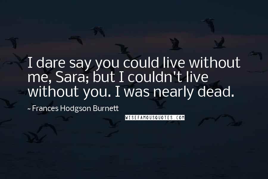 Frances Hodgson Burnett quotes: I dare say you could live without me, Sara; but I couldn't live without you. I was nearly dead.