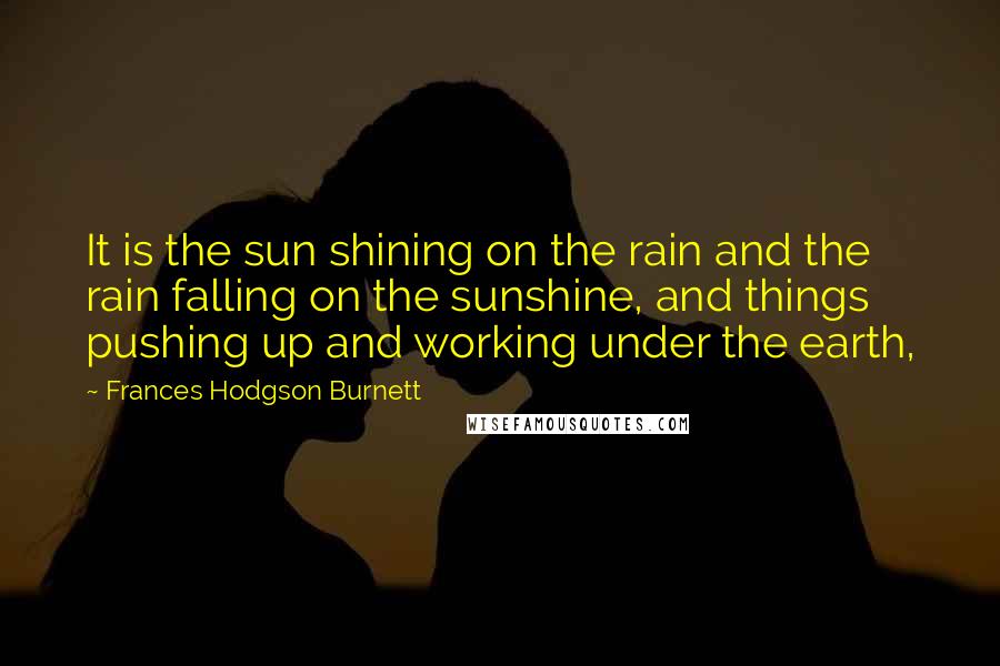 Frances Hodgson Burnett quotes: It is the sun shining on the rain and the rain falling on the sunshine, and things pushing up and working under the earth,