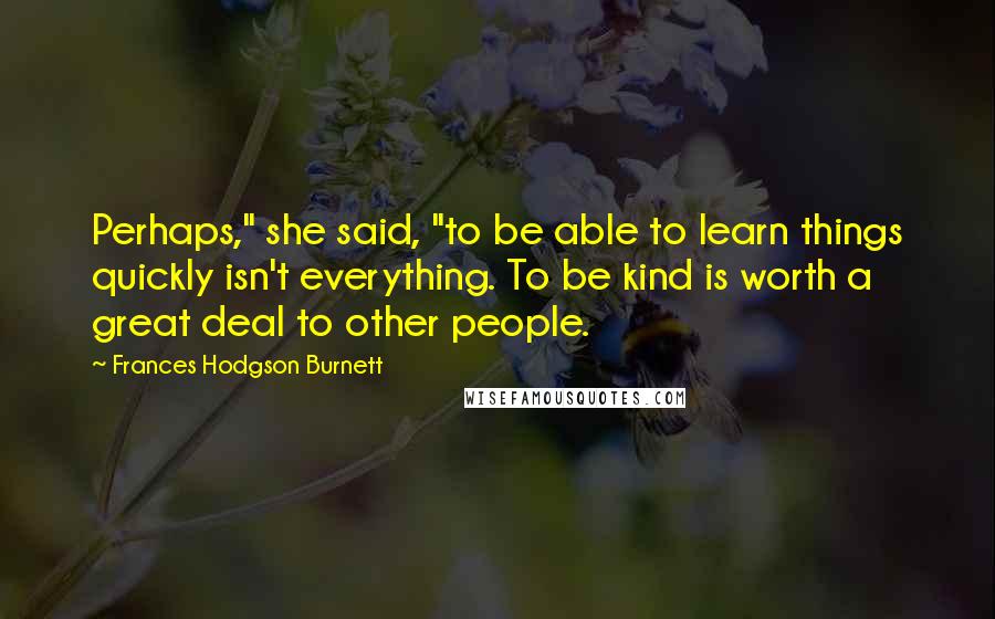 Frances Hodgson Burnett quotes: Perhaps," she said, "to be able to learn things quickly isn't everything. To be kind is worth a great deal to other people.