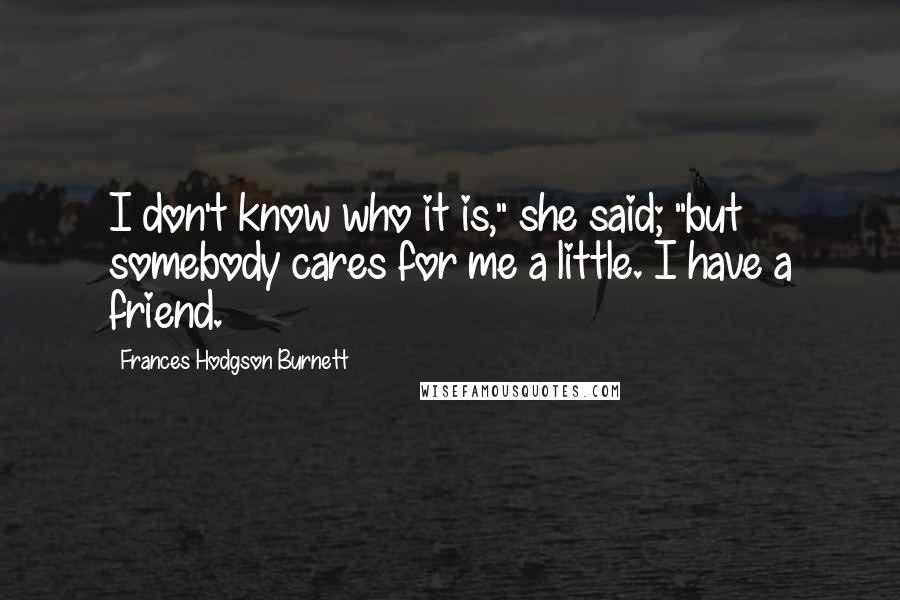 Frances Hodgson Burnett quotes: I don't know who it is," she said; "but somebody cares for me a little. I have a friend.