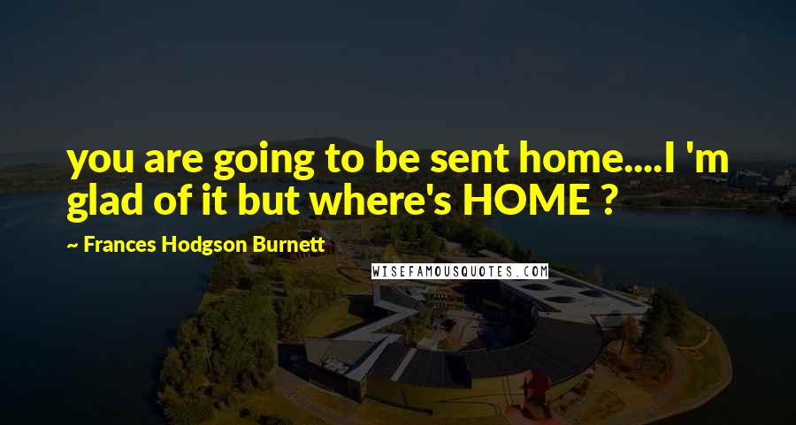 Frances Hodgson Burnett quotes: you are going to be sent home....I 'm glad of it but where's HOME ?