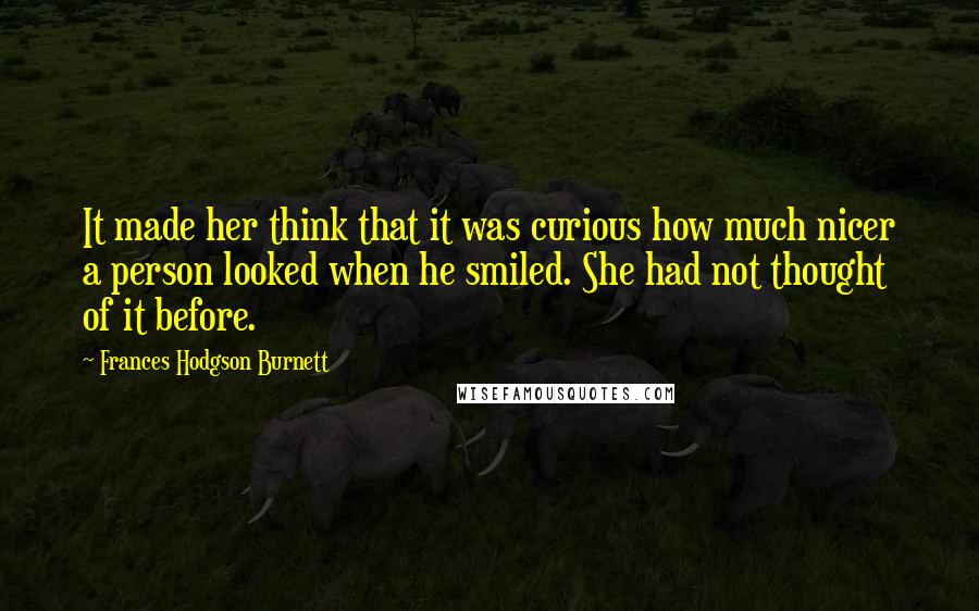Frances Hodgson Burnett quotes: It made her think that it was curious how much nicer a person looked when he smiled. She had not thought of it before. Frances Hodgson Burnett quotes: It made her think that it was curious how much nicer a person looked when he smiled. She had not thought of it before.