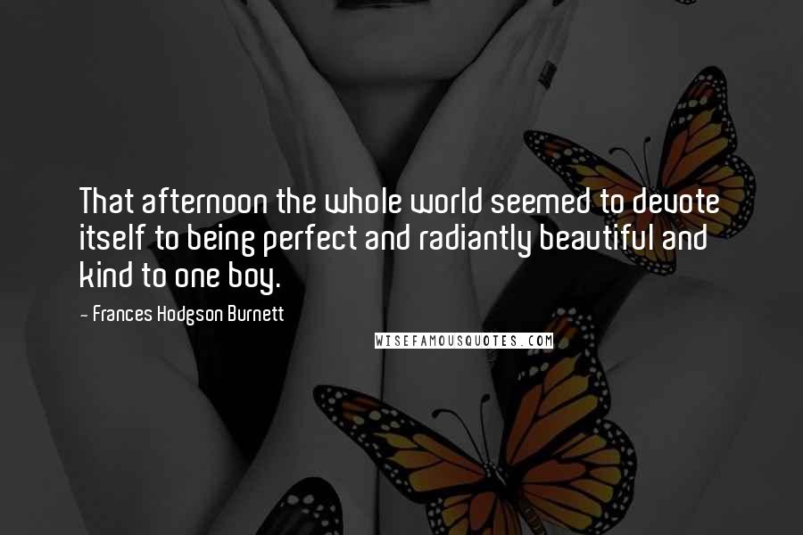 Frances Hodgson Burnett quotes: That afternoon the whole world seemed to devote itself to being perfect and radiantly beautiful and kind to one boy. Frances Hodgson Burnett quotes: That afternoon the whole world seemed to devote itself to being perfect and radiantly beautiful and kind to one boy.