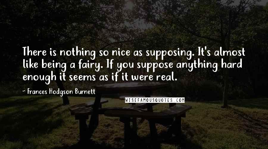 Frances Hodgson Burnett quotes: There is nothing so nice as supposing. It's almost like being a fairy. If you suppose anything hard enough it seems as if it were real.