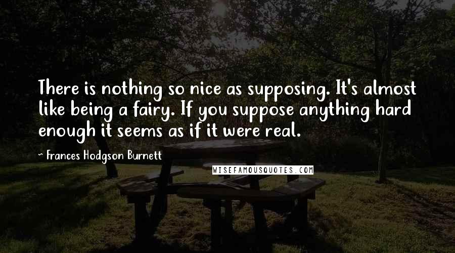 Frances Hodgson Burnett quotes: There is nothing so nice as supposing. It's almost like being a fairy. If you suppose anything hard enough it seems as if it were real. Frances Hodgson Burnett quotes: There is nothing so nice as supposing. It's almost like being a fairy. If you suppose anything hard enough it seems as if it were real.