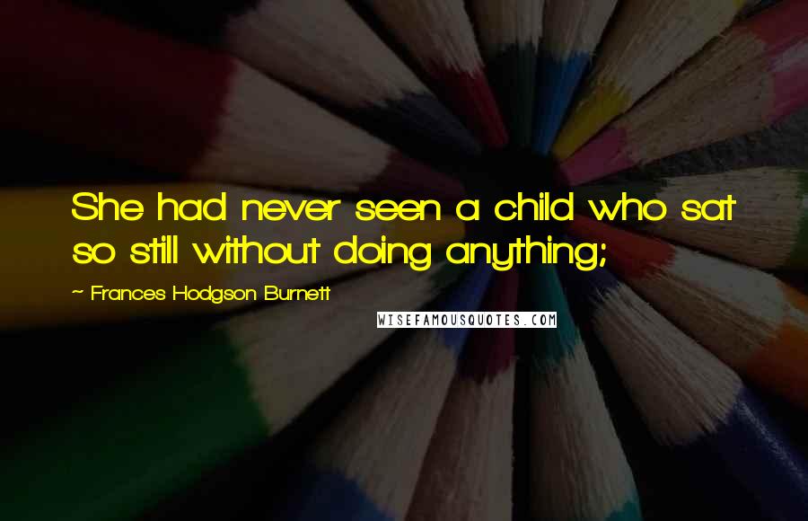 Frances Hodgson Burnett quotes: She had never seen a child who sat so still without doing anything;