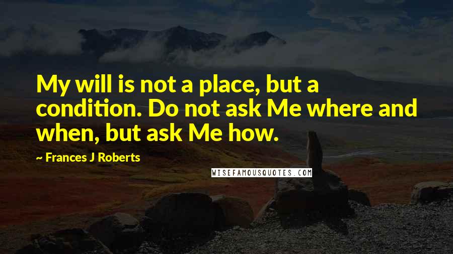 Frances J Roberts quotes: My will is not a place, but a condition. Do not ask Me where and when, but ask Me how.