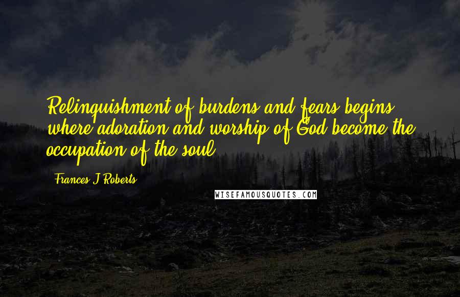 Frances J Roberts quotes: Relinquishment of burdens and fears begins where adoration and worship of God become the occupation of the soul.