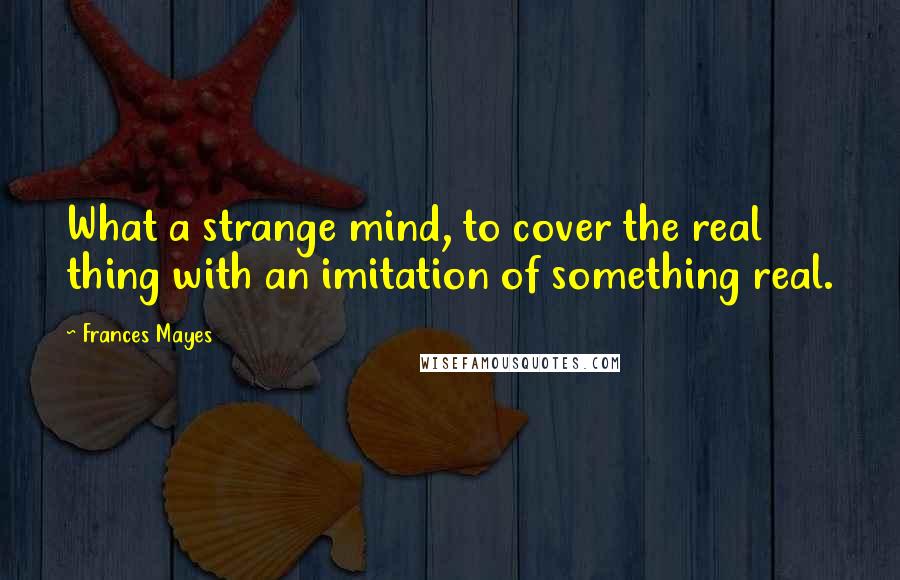 Frances Mayes quotes: What a strange mind, to cover the real thing with an imitation of something real.
