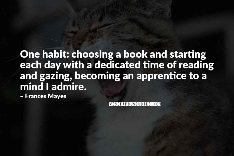 Frances Mayes quotes: One habit: choosing a book and starting each day with a dedicated time of reading and gazing, becoming an apprentice to a mind I admire.