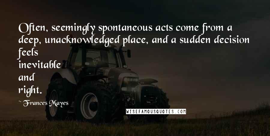 Frances Mayes quotes: Often, seemingly spontaneous acts come from a deep, unacknowledged place, and a sudden decision feels inevitable and right.