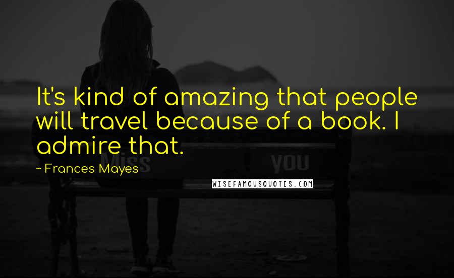 Frances Mayes quotes: It's kind of amazing that people will travel because of a book. I admire that.