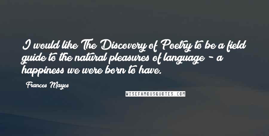 Frances Mayes quotes: I would like The Discovery of Poetry to be a field guide to the natural pleasures of language - a happiness we were born to have. Frances Mayes quotes: I would like The Discovery of Poetry to be a field guide to the natural pleasures of language - a happiness we were born to have.
