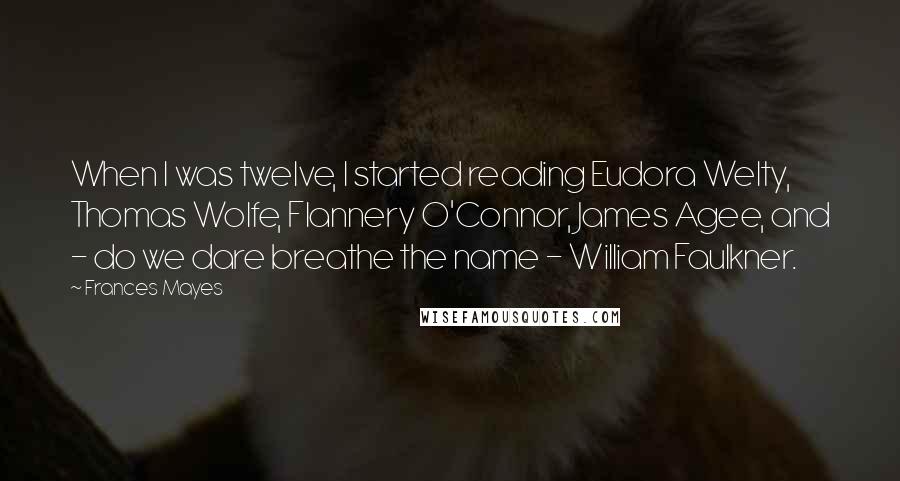 Frances Mayes quotes: When I was twelve, I started reading Eudora Welty, Thomas Wolfe, Flannery O'Connor, James Agee, and - do we dare breathe the name - William Faulkner.