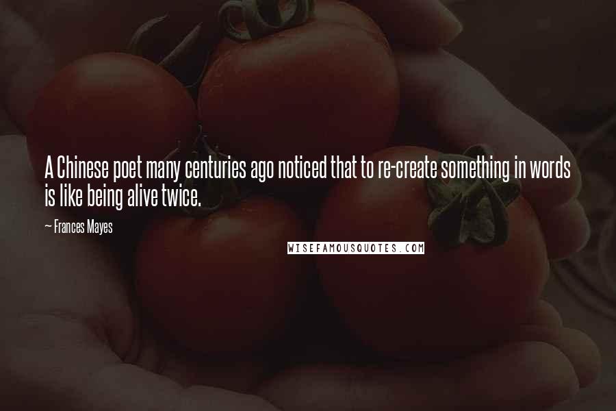 Frances Mayes quotes: A Chinese poet many centuries ago noticed that to re-create something in words is like being alive twice.