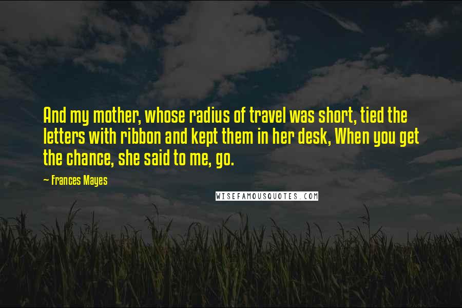 Frances Mayes quotes: And my mother, whose radius of travel was short, tied the letters with ribbon and kept them in her desk, When you get the chance, she said to me, go.