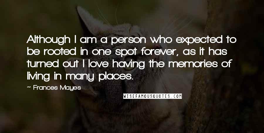 Frances Mayes quotes: Although I am a person who expected to be rooted in one spot forever, as it has turned out I love having the memories of living in many places.