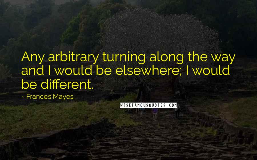 Frances Mayes quotes: Any arbitrary turning along the way and I would be elsewhere; I would be different.