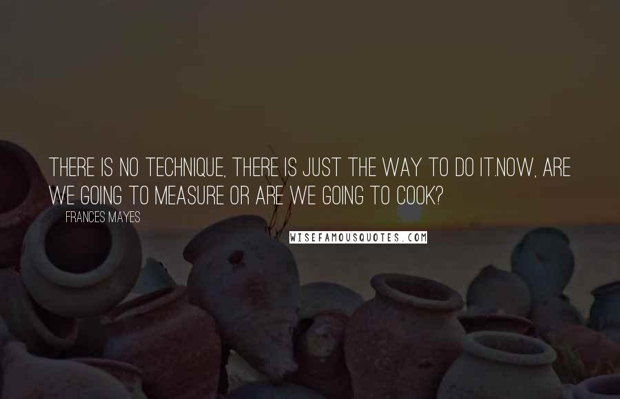 Frances Mayes quotes: There is no technique, there is just the way to do it.Now, are we going to measure or are we going to cook?