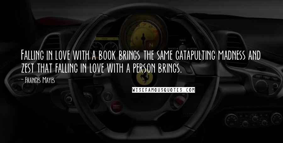 Frances Mayes quotes: Falling in love with a book brings the same catapulting madness and zest that falling in love with a person brings. Frances Mayes quotes: Falling in love with a book brings the same catapulting madness and zest that falling in love with a person brings.