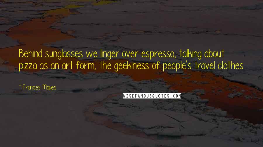 Frances Mayes quotes: Behind sunglasses we linger over espresso, talking about pizza as an art form, the geekiness of people's travel clothes ...