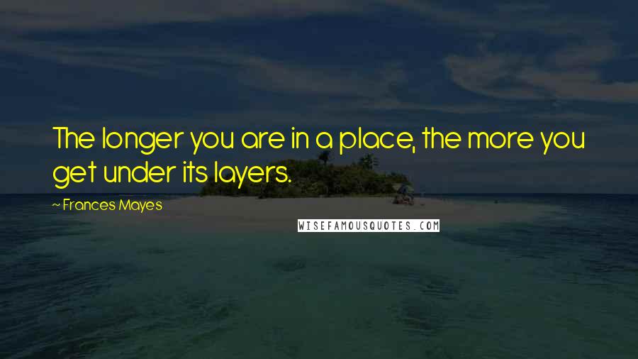 Frances Mayes quotes: The longer you are in a place, the more you get under its layers.