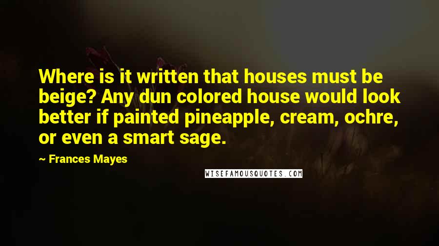 Frances Mayes quotes: Where is it written that houses must be beige? Any dun colored house would look better if painted pineapple, cream, ochre, or even a smart sage.