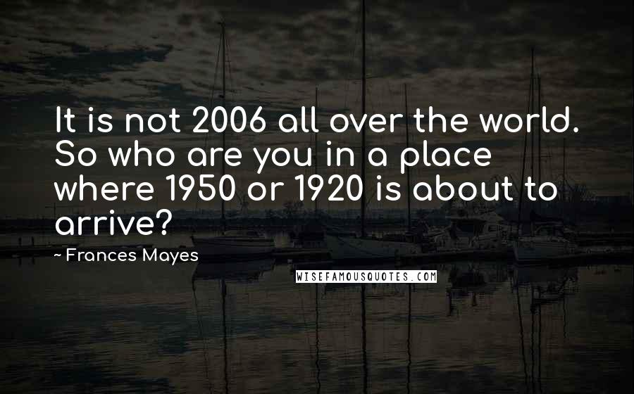 Frances Mayes quotes: It is not 2006 all over the world. So who are you in a place where 1950 or 1920 is about to arrive?
