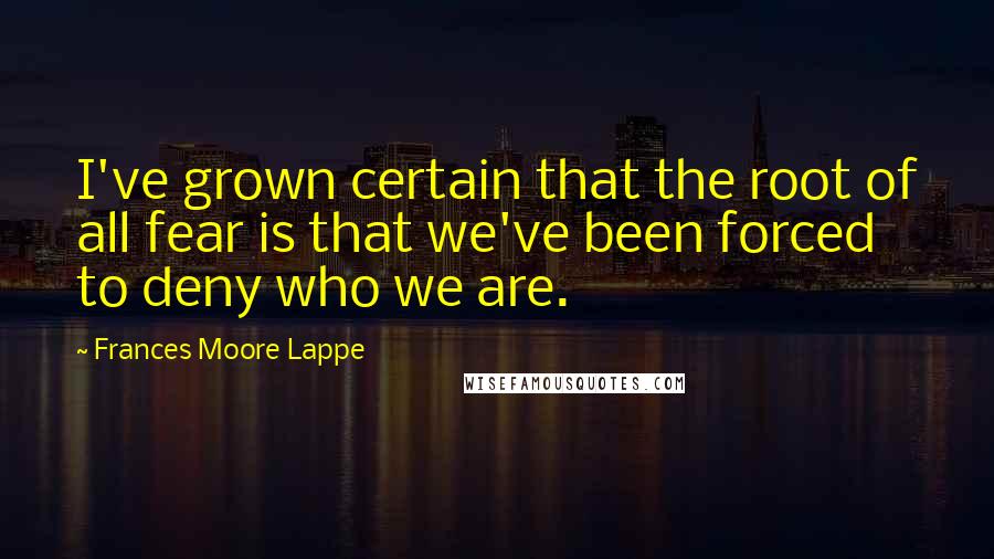 Frances Moore Lappe quotes: I've grown certain that the root of all fear is that we've been forced to deny who we are.
