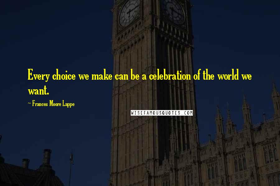 Frances Moore Lappe quotes: Every choice we make can be a celebration of the world we want.