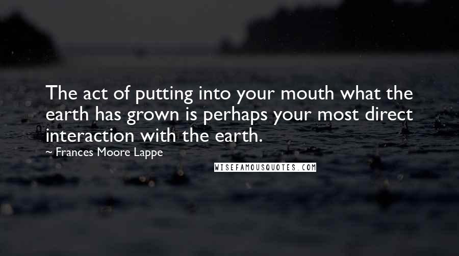 Frances Moore Lappe quotes: The act of putting into your mouth what the earth has grown is perhaps your most direct interaction with the earth.