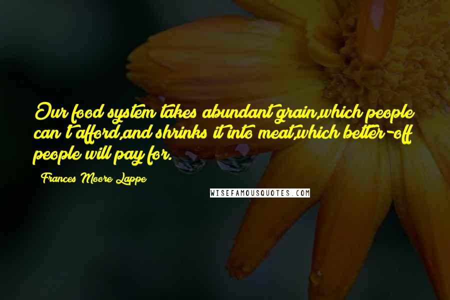 Frances Moore Lappe quotes: Our food system takes abundant grain,which people can't afford,and shrinks it into meat,which better-off people will pay for.