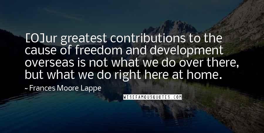 Frances Moore Lappe quotes: [O]ur greatest contributions to the cause of freedom and development overseas is not what we do over there, but what we do right here at home.