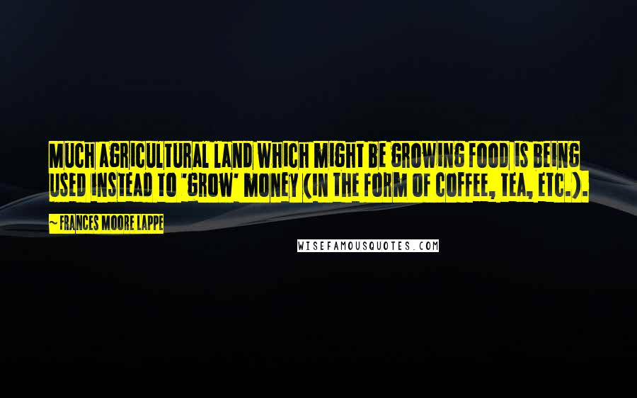 Frances Moore Lappe quotes: Much agricultural land which might be growing food is being used instead to 'grow' money (in the form of coffee, tea, etc.).