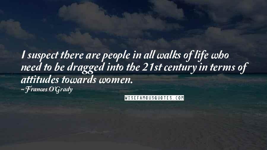 Frances O'Grady quotes: I suspect there are people in all walks of life who need to be dragged into the 21st century in terms of attitudes towards women. Frances O'Grady quotes: I suspect there are people in all walks of life who need to be dragged into the 21st century in terms of attitudes towards women.
