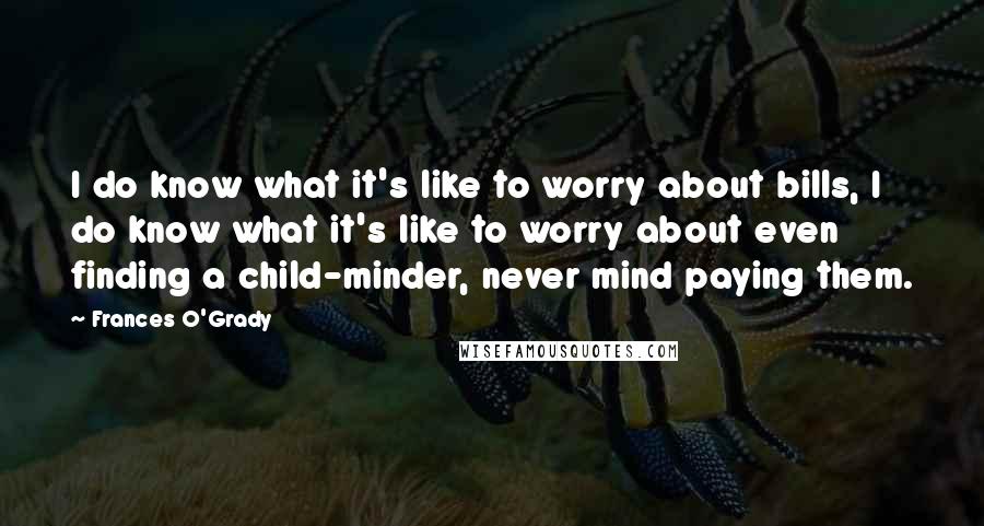 Frances O'Grady quotes: I do know what it's like to worry about bills, I do know what it's like to worry about even finding a child-minder, never mind paying them. Frances O'Grady quotes: I do know what it's like to worry about bills, I do know what it's like to worry about even finding a child-minder, never mind paying them.