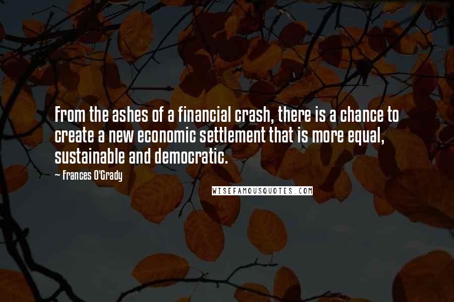 Frances O'Grady quotes: From the ashes of a financial crash, there is a chance to create a new economic settlement that is more equal, sustainable and democratic.