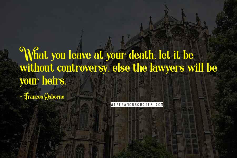 Frances Osborne quotes: What you leave at your death, let it be without controversy, else the lawyers will be your heirs. Frances Osborne quotes: What you leave at your death, let it be without controversy, else the lawyers will be your heirs.
