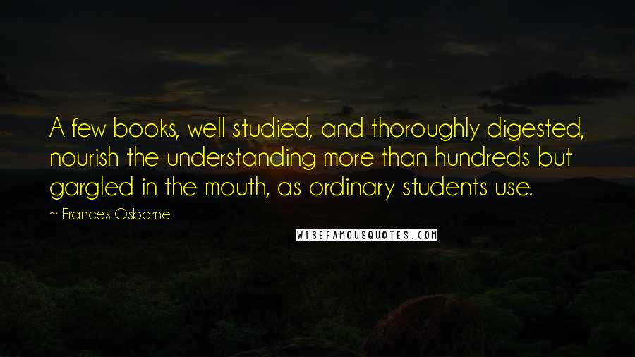 Frances Osborne quotes: A few books, well studied, and thoroughly digested, nourish the understanding more than hundreds but gargled in the mouth, as ordinary students use.