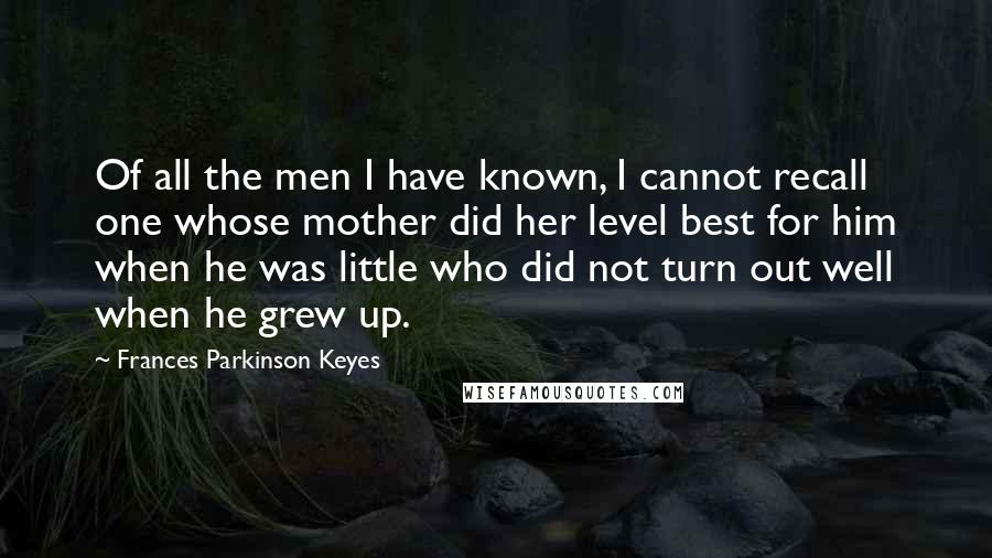 Frances Parkinson Keyes quotes: Of all the men I have known, I cannot recall one whose mother did her level best for him when he was little who did not turn out well when Frances Parkinson Keyes quotes: Of all the men I have known, I cannot recall one whose mother did her level best for him when he was little who did not turn out well when