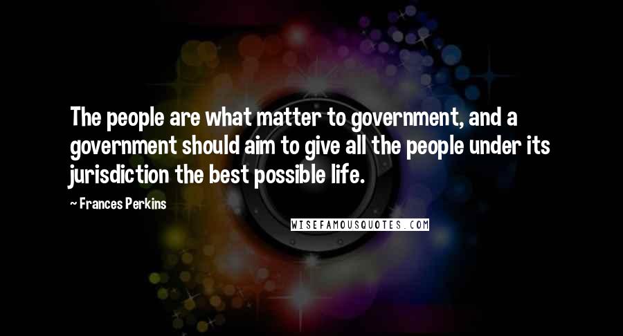 Frances Perkins quotes: The people are what matter to government, and a government should aim to give all the people under its jurisdiction the best possible life.