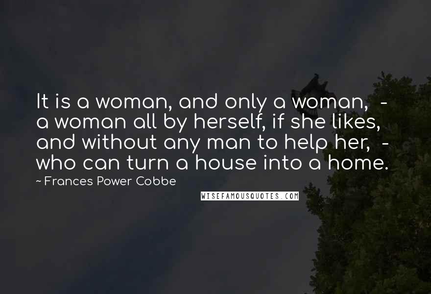 Frances Power Cobbe quotes: It is a woman, and only a woman, - a woman all by herself, if she likes, and without any man to help her, - who can turn a house Frances Power Cobbe quotes: It is a woman, and only a woman, - a woman all by herself, if she likes, and without any man to help her, - who can turn a house