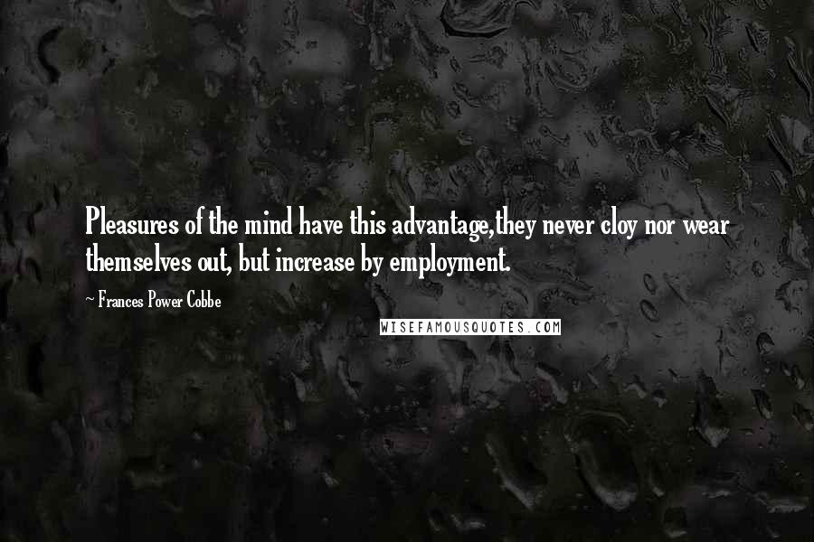 Frances Power Cobbe quotes: Pleasures of the mind have this advantage,they never cloy nor wear themselves out, but increase by employment. Frances Power Cobbe quotes: Pleasures of the mind have this advantage,they never cloy nor wear themselves out, but increase by employment.