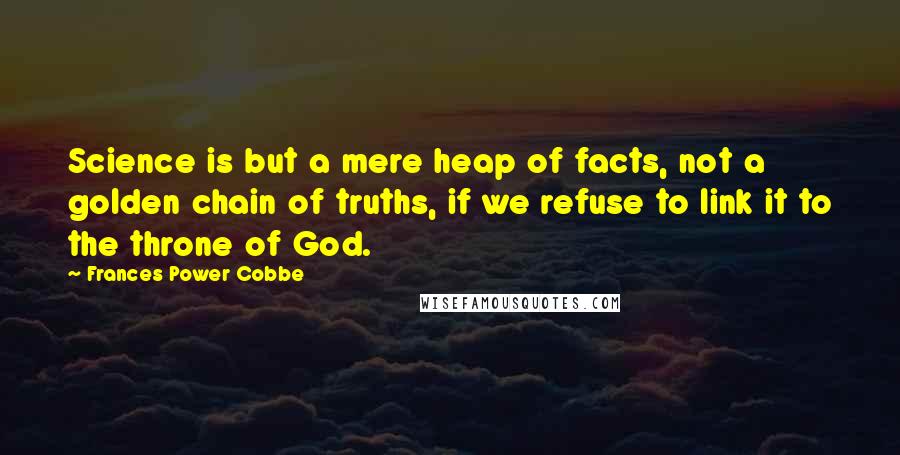 Frances Power Cobbe quotes: Science is but a mere heap of facts, not a golden chain of truths, if we refuse to link it to the throne of God. Frances Power Cobbe quotes: Science is but a mere heap of facts, not a golden chain of truths, if we refuse to link it to the throne of God.