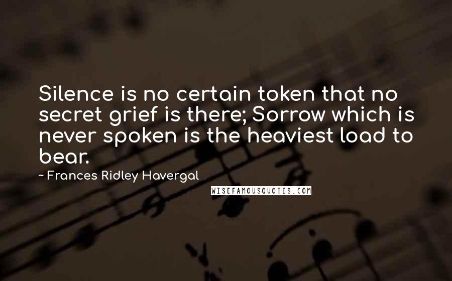 Frances Ridley Havergal quotes: Silence is no certain token that no secret grief is there; Sorrow which is never spoken is the heaviest load to bear.